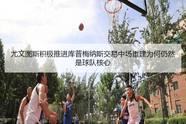 尤文图斯积极推进库普梅纳斯交易中场重建为何仍然是球队核心